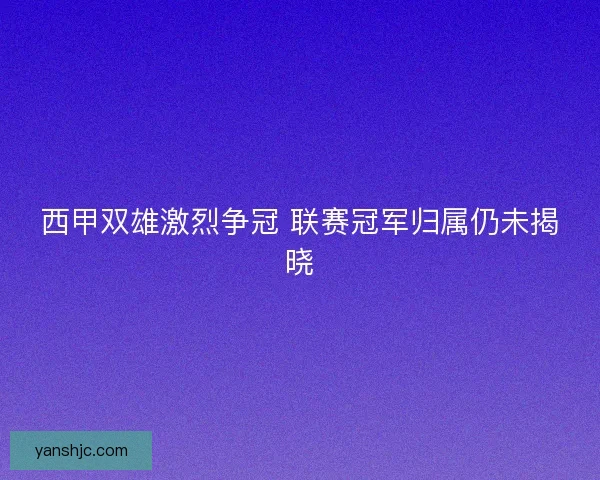 西甲双雄激烈争冠 联赛冠军归属仍未揭晓
