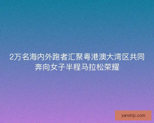 2万名海内外跑者汇聚粤港澳大湾区共同奔向女子半程马拉松荣耀