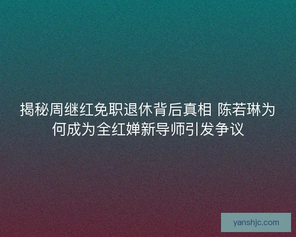 揭秘周继红免职退休背后真相 陈若琳为何成为全红婵新导师引发争议