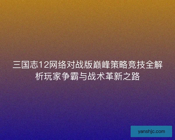 三国志12网络对战版巅峰策略竞技全解析玩家争霸与战术革新之路