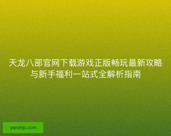 天龙八部官网下载游戏正版畅玩最新攻略与新手福利一站式全解析指南