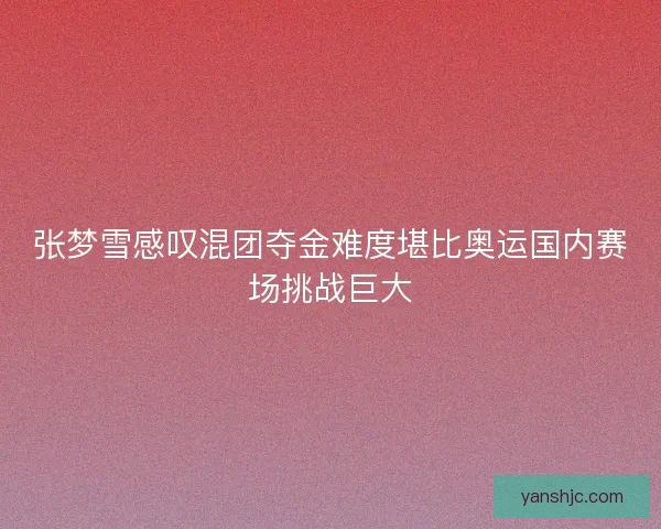 张梦雪感叹混团夺金难度堪比奥运国内赛场挑战巨大