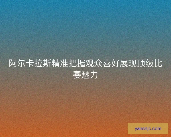 阿尔卡拉斯精准把握观众喜好展现顶级比赛魅力