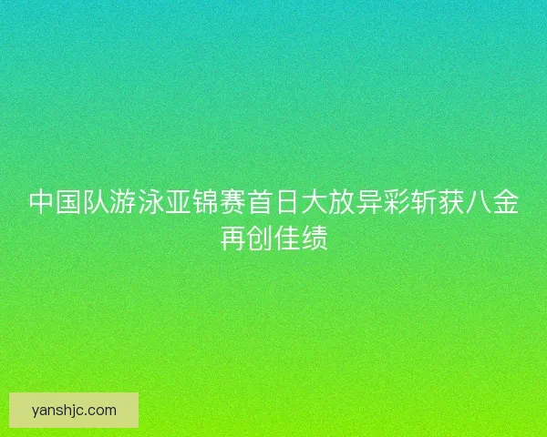 中国队游泳亚锦赛首日大放异彩斩获八金再创佳绩