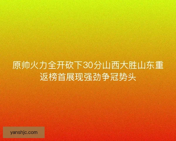 原帅火力全开砍下30分山西大胜山东重返榜首展现强劲争冠势头
