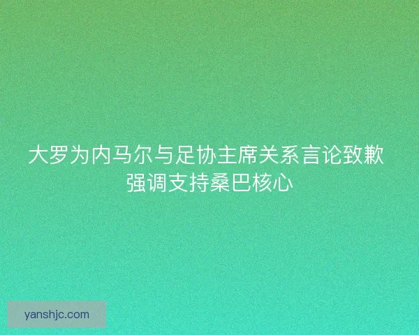 大罗为内马尔与足协主席关系言论致歉 强调支持桑巴核心