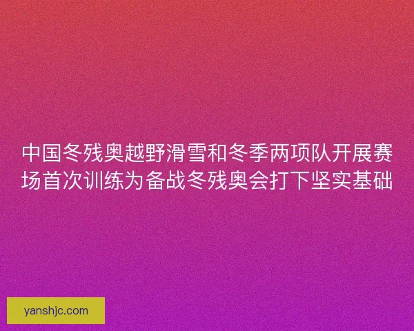 中国冬残奥越野滑雪和冬季两项队开展赛场首次训练为备战冬残奥会打下坚实基础