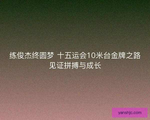 练俊杰终圆梦 十五运会10米台金牌之路见证拼搏与成长