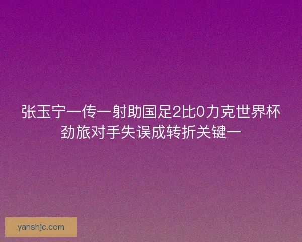 张玉宁一传一射助国足2比0力克世界杯劲旅对手失误成转折关键一