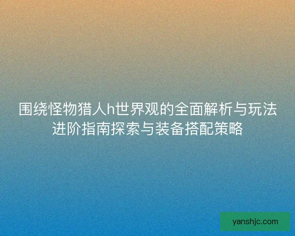 围绕怪物猎人h世界观的全面解析与玩法进阶指南探索与装备搭配策略